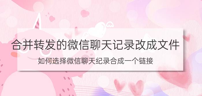 合并转发的微信聊天记录改成文件 如何选择微信聊天纪录合成一个链接？